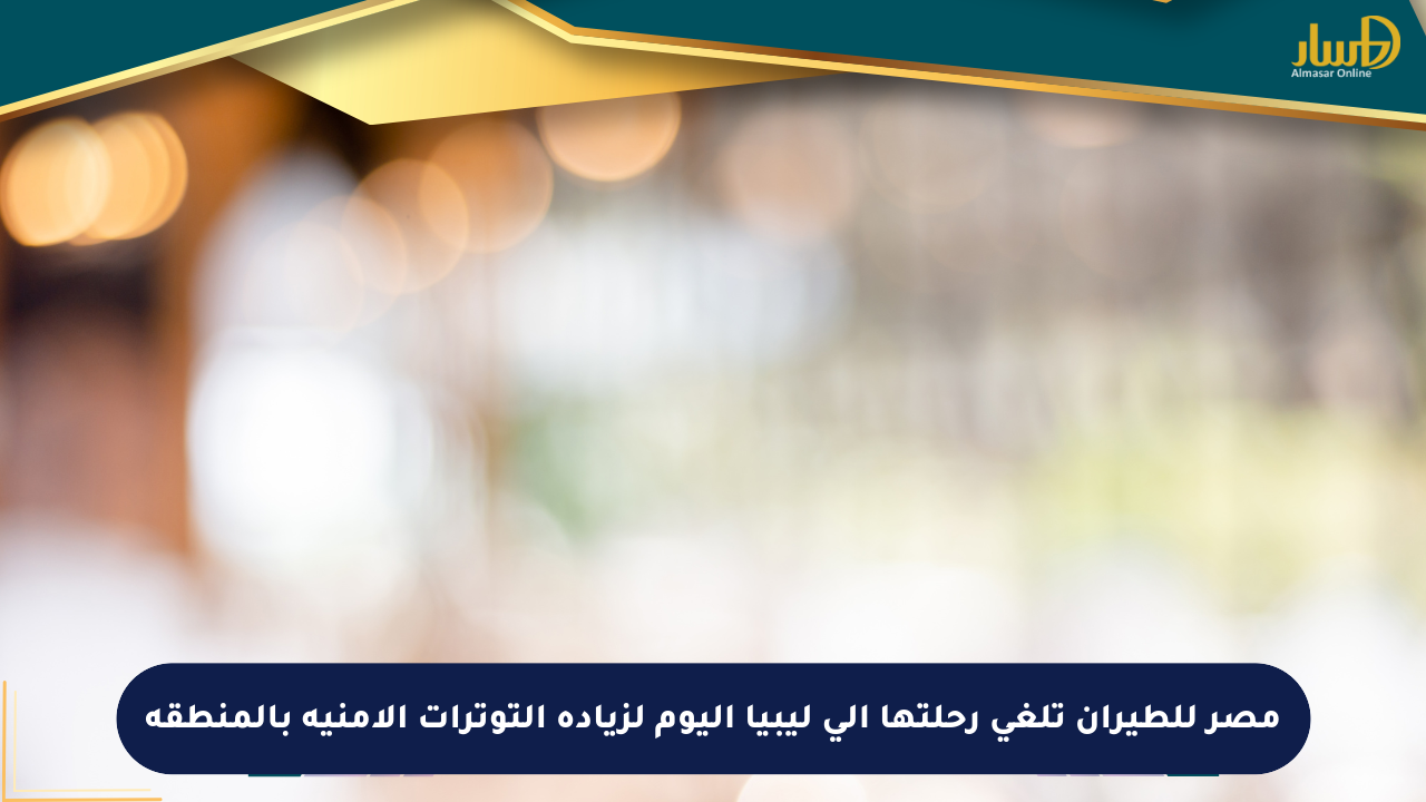 مصر للطيران تلغي رحلتها إلى ليبيا اليوم لزيادة التوترات الأمنية بالمنطقة